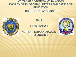 UNIVERSITY CENTRAL OF ECUADOR
FACULTY OF FILOSOPHY, LETTERS AND CIENCE OF
                 EDUCATION
           SCHOOL OF LANGUAGES


                  TIC´S

              « THE FAMILY»

        AUTHOR: TATIANA OTAVALO
             4 TO ENGLISH
 