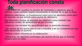 FUNDAMENTOS: Justifica la sección de contenidos y objetivos que se
realizan, como también explica brevemente el sentido de lo que se hace.
Objetivos educativos: es fundamental tanto para los docentes como para
los alumno, ya que actúan como punto de referencia.
Hay diferentes formas de plantear los objetivos como también hay
diferentes niveles de generalidad de los mismos.
-expresar con claridad los aprendizajes que se pretende alcanzar.
-dar cuenta de los temas que se van a estudiar y de las competencias que
debe desarrollar el alumno.
-utilizar verbos infinitivo en su elaboración.
-diferenciar los objetivos orientados del alumno de los que el docente
prepara para su clase.
 