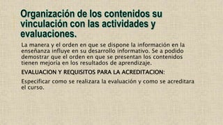 La manera y el orden en que se dispone la información en la
enseñanza influye en su desarrollo informativo. Se a podido
demostrar que el orden en que se presentan los contenidos
tienen mejoría en los resultados de aprendizaje.
EVALUACION Y REQUISITOS PARA LA ACREDITACION:
Especificar como se realizara la evaluación y como se acreditara
el curso.
 