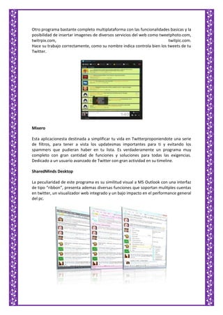 Otro programa bastante completo multiplataforma con las funcionalidades basicas y la
posibilidad de insertar imagenes de diversos servicios del web como tweetphoto.com,
twitrpix.com, twitpic.com.
Hace su trabajo correctamente, como su nombre indica controla bien los tweets de tu
Twitter.
Mixero
Esta aplicacionesta destinada a simplificar tu vida en Twitterproponiendote una serie
de filtros, para tener a vista los updatesmas importantes para ti y evitando los
spammers que pudieran haber en tu lista. Es verdaderamente un programa muy
completo con gran cantidad de funciones y soluciones para todas las exigencias.
Dedicado a un usuario avanzado de Twitter con gran actividad en su timeline.
SharedMinds Desktop
La peculiaridad de este programa es su similitud visual a MS Outlook con una interfaz
de tipo “ribbon”, presenta ademas diversas funciones que soportan mulitples cuentas
en twitter, un visualizador web integrado y un bajo impacto en el performance general
del pc.
 