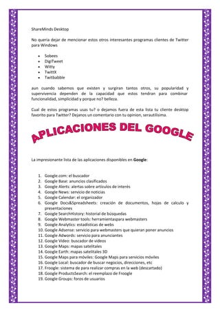 ShareMinds Desktop
No queria dejar de mencionar estos otros interesantes programas clientes de Twitter
para Windows
Sobees
DigiTweet
Witty
TwittX
Twitbabble
aun cuando sabemos que existen y surgiran tantos otros, su popularidad y
supervivencia dependen de la capacidad que estos tendran para combinar
funcionalidad, simplicidad y porque no? belleza.
Cual de estos programas usas tu? o dejamos fuera de esta lista tu cliente desktop
favorito para Twitter? Dejanos un comentario con tu opinion, serautilisima.
La impresionante lista de las aplicaciones disponibles en Google:
1. Google.com: el buscador
2. Google Base: anuncios clasificados
3. Google Alerts: alertas sobre artículos de interés
4. Google News: servicio de noticias
5. Google Calendar: el organizador
6. Google Docs&Spreadsheets: creación de documentos, hojas de calculo y
presentaciones
7. Google SearchHistory: historial de búsquedas
8. Google Webmaster tools: herramientaspara webmasters
9. Google Analytics: estadísticas de webs
10. Google Adsense: servicio para webmasters que quieran poner anuncios
11. Google Adwords: servicio para anunciantes
12. Google Video: buscador de videos
13. Google Maps: mapas satelitales
14. Google Earth: mapas satelitales 3D
15. Google Maps para móviles: Google Maps para servicios móviles
16. Google Local: buscador de buscar negocios, direcciones, etc
17. Froogle: sistema de para realizar compras en la web (descartado)
18. Google ProductsSearch: el reemplazo de Froogle
19. Google Groups: foros de usuarios
 