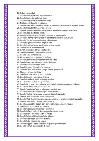 20. Orkut: comunidad
21. Google Labs: productos experimentales
22. Google Books: buscador de libros
23. Google Blogsearch: buscador de blogs
24. Traductor de Google: el traductor
25. Google SMS: envia un SMS y Google te responde (disponible en algunos paises)
26. Google Press Center: centro de prensa
27. Google Zeitgeist: resumen de los temas mas buscados por los usuarios
28. Google Jobs: ofertas de trabajo
29. Google’sPhilosophy: la filosofía en la que se basa Google
30. Google’sTechnology: explicación de la tecnología que usa Google
31. Google Trends: información sobre búsquedas
32. Google Pages: creación de páginas web
33. Google Pack: software que Google te recomienda
34. Google Store: la tienda online
35. Gmail: servicio de correo electronico
36. Google Notebook: anotaciones y notas
37. Google Talk: el mensajero
38. Picasa: edición y organización de fotos
39. PicasaWebAlbums: almacenamiento de fotos
40. Google Personalized Home: página de inicio
41. Google Reader: lector de feeds
42. Google Images: buscador de imágenes
43. Google Code: buscador de código fuente open source
44. Blogger: servicio de blogs
45. Google Mobile: servicio para celulares
46. Google Finance: noticias de finanzas
47. Google Checkout: servicio de pagos online
48. Google Catalogs: listados generales
49. Google Directory: directorio que intenta incluir las mejores webs de la red
50. Google Desktop: el buscador para PC
51. Google SpecializedSearch: búscador especializado
52. Google Scholar: buscador dirigido a estudiantes
53. Google Toolbar: la barra de herramientas del navegador
54. Google SearchFeatures: servicios diversos
55. Google Web Accelerator: plugin para optimizar el rendimiento del navegador
56. Google Sketchups: creación de modelos 3D
57. Google Accessible: Google para gente con discapacitades visuales
58. Google Co-op: cooperación y ayuda
59. Google Glossary: definiciones y acrónimos
60. Google Related Links: links relacionados con un tema
61. Google Mars: el Google Earth de Marte
62. Google Moon: el Google Earth de la Luna
63. Google Ridefinder: buscador de taxis
64. Google Sets: creación de grupos
65. Google Suggest: intenta adivinar lo que se quiere buscar
66. Google Transit: planificación de rutas
 