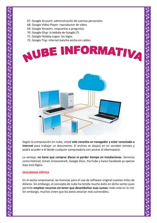 67. Google Account: administración de cuentas personales
68. Google Video Player: reproductor de video
69. Google Answers: respuestas a preguntas
70. Google Glup: la bebida de Google (?)
71. Google Holiday Logos: los logos
72. Google Tisp: internet bancha ancha sin cables
Según la computación en nube, usted solo necesita un navegador y estar conectado a
Internet para trabajar un documento. El archivo se alojará en un servidor remoto y
podrá acceder a él desde cualquier computadora con acceso al ciberespacio.
La ventaja: no tiene que comprar discos ni perder tiempo en instalaciones. Servicios
como Hotmail, Gmail, Grooveshark, Google Docs, YouTube y hasta Facebook ya operan
bajo esta lógica.
SEGURIDAD CRÍTICA
En el sector empresarial, las licencias para el uso de software original cuestan miles de
dólares. Sin embargo, el concepto de nube ha tenido mucho éxito en dicho sector pues
permite emplear recursos sin tener que desembolsar esas sumas: todo está en la red.
Sin embargo, muchos creen que los datos estarían más vulnerables.
 