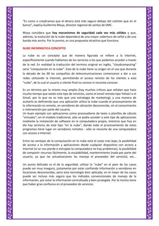 “Es como si creyéramos que el dinero está más seguro debajo del colchón que en el
banco”, explica Guillermo Moya, director regional de ventas de EMC.
Moya considera que hay mecanismos de seguridad cada vez más sólidos y que,
además, la evolución de la nube dependerá de una mayor cobertura de señal y de una
banda más ancha. Por lo pronto, es una propuesta atractiva que funciona.
NUBE INFORMATICA CONCEPTO
La nube es un concepto que de manera figurada se refiere a la Internet,
específicamente cuando hablamos de los servicios a los que podemos acceder a través
de la red. En realidad la traducción del termino original en inglés, "cloudcomputing"
sería "computación en la nube". Esto de la nube tiene su origen en el uso que durante
la década de los 90 las compañías de telecomunicaciones comenzaron a dar a sus
redes utilizando la Internet, permitiendo el acceso remoto de los clientes a esta
"nube", de la cual el usuario o cliente final no conoce ni necesita conocer.
Es un término por lo mismo muy amplio (hay muchos críticos que señalan que hace
mucho tiempo que existe este tipo de servicios, como el email remoto tipo Yahoo! o el
Gmail, por lo que no es más que una estrategia de marketing), y una manera de
acotarlo es definiendo que una aplicación utiliza la nube cuando el procesamiento de
la información es remoto, en servidores de ubicación desconocida, sin el conocimiento
o intervención por parte del usuario.
Un buen ejemplo son aplicaciones como procesadores de texto o planillas de cálculo
"virtuales"; en el modelo tradicional, sólo se podía acceder a este tipo de aplicaciones
mediante la instalación de software en la computadora propia, mientras que hoy en
día hay servicios de este tipo "en la nube", donde todo el procesamiento de estos
programas tiene lugar en servidores remotos - sólo se necesita de una computadora
con acceso a Internet.
Entre las ventajas de la computación en la nube está el costo más bajo, la posibilidad
de acceso a la información y aplicaciones desde cualquier dispositivo con acceso a
Internet (si se nos pierde o estropéa la computadora no hay problemas), la posibilidad
de compartir recursos fácilmente, la escalabilidad, mantenimiento (nada por parte del
usuario, ya que las actualizaciones las maneja el proveedor del servicio), etc...
Un punto delicado es el de la seguridad; utilizar la "nube" en el peor de los casos
puede ser muy inseguro, justamente por estar confiando información a servidores en
locaciones desconocidas, pero esta tecnología bien aplicada, en el mejor de los casos
puede ser incluso más segura que los métodos convencionales de manejo de la
información, por estar la información centralizada y bien protegida. Por lo mismo tiene
que haber gran confianza en el proveedor de servicios.
 