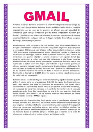 Gmail es el servicio de correo electrónico o email ofrecido por la empresa Google. Es
conocido como Google Mail en Alemania, Austria y el Reino Unido. Gmail es conocido
especialmente por ser unos de los primeros en ofrecer una gran capacidad de
almacenaje (gran ventaja competitiva que los demás competidores tuvieron que
igualar) y también por su sistema de búsqueda de mensajes que permiten al usuario
encontrar fácilmente, cualquier mail que le hayan mandado. Gmail ofrece una gran
tecnología, comodidad y es gratuito.
Gmail comenzó como un proyecto de Paul Buchheit, unos de los desarrolladores de
Google. Comenzó como un servicio disponible sólo para los empleados de esa empresa
y en marzo de 2004 empezó a ser ofrecido en fase beta, mediante invitaciones a unas
1000 personas que incluían empleados, amigos y familiares; también se ofreció a los
usuarios activos de Blogger. Cada una de estas personas recibía una cierta cantidad de
invitaciones que podían extender a quienes desearan y así expandir Gmail. Los
usuarios comenzaron a recibir cada vez más invitaciones y solo debían enviarlas
mediante correo electrónico. Por un buen tiempo, aquellos que deseaban crearse una
cuenta sólo lo podían hacer si les llegaba una invitación, lo que ocasionó que incluso
algunos pagaran a otros para que les mandaran una. Se especula que esto fue parte de
una estrategia de marketing, del tipo "marketing viral", donde el boca a boca por partir
de los usuarios diseminan la noticia por todo el mundo de manera exponencial.
Finalmente, el 8 de febrero de 2007, Gmail fue abierto al público y desde entonces, se
ha vuelto cada vez más popular.
Para crearse una cuenta sólo hay que entrar a Gmail.com y registrar los datos que ahí
piden. El usuario parte con una capacidad de 2.9 GB de espacio de almacenamiento,
pero cada segundo que pasa esa capacidad va aumentando. Así, Gmail ofrece
actualmente una capacidad de más de 7 GB, lo que permite un uso libre del servicio,
sin necesidad de borrar los mensajes o de controlar la transferencia de archivos
pesados como las fotos. Esta característica fue una de las más atractivas desde sus
inicios, cuando Gmail ofrecía 1 GB de espacio, mientras otros servicios de correo
electrónico sólo tenían 2 o 4 MB de espacio.
Otra característica fundamental de Gmail, es que posee la tecnología de búsqueda de
Google. Mediante esta aplicación, los usuarios pueden encontrar cualquier mensaje
que tengan en recibidos. Esto facilita enormemente el uso del correo electrónico por el
ahorro de tiempo que eso implica, además que no hay necesidad de clasificar los
mensajes en carpetas. También es importante que al tratar de enviar un mensaje, no
es necesario buscar al contacto porque a medida que se escribe en la barra de
direcciones, va apareciendo el posible contacto que trata de anotar.
 