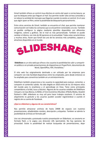 Gmail también ofrece un control muy efectivo en contra del spam o correo basura, ya
que los bloquea antes que lleguen al mail. Eso permite recibir sólo correos conocidos y
se reduce la cantidad de mensajes que llegarían cuando no existe un control. En el caso
que algún spam se filtre, existe la posibilidad de bloquearlo personalmente.
Entre otros servicios de Gmail, también se encuentra el chat, que permite mantener
comunicación con todos los contactos que se encuentren conectados a la vez. También
es posible configurar la página mediante plantillas disponibles con diferentes
imágenes, colores y gráficos. Así el mail es más personalizado. También se puede
cambiar el idioma, con más de 40 opciones en la actualidad. Todas estas características
y muchas otras, hacen que Gmail sea uno de los servicios más completos, capaces y
atractivos disponibles en el mundo.
SlideShare es un sitio web que ofrece a los usuarios la posibilidad de subir y compartir
en público o en privado presentaciones de diapositivas en PowerPoint, documentos de
Word, OpenOffice, PDF, Portafolios.1
El sitio web fue originalmente destinado a ser utilizado por las empresas para
compartir con más facilidad diapositivas entre los empleados, pero desde entonces se
ha ampliado para convertirse también en un entretenimiento.
SlideShare también proporciona a los usuarios la capacidad para evaluar, comentar, y
compartir el contenido subido. Ha sido elegido en 2010 entre de los 10 mejores sitios
del mundo para la enseñanza y el aprendizaje en línea. Tiene como principales
competidores a Scribd, Issuu y Docstoc. Algunos de los usuarios notables de SlideShare
incluyen a la Casa Blanca, la NASA, el Foro Económico Mundial, O'Reilly Media, Hewlett
Packard e IBM. slideshare es muy util para hacer trabajos escolares. El servicio de
alojamiento es gratuito y los usuarios pueden acceder registrándose o usando el
registro de su cuenta de Facebook.
¿Qué es slideshare y algunas de sus características?
Nos permite almacenar archivos de hasta 20MB de espacio con nuestras
presentaciones, añadiéndoles nombre, descripción y etiquetas. Tambien se admite la
posibilidad de archivos en formato pdf.
Una vez almacenada y procesada nuestra presentación en Slideshare, se convierte en
formato flash, y le asigna una dirección URL (permalink). No hay opciones de
privacidad. Existe la posibilidad de realizar busquedas de presentaciones, dejar
 