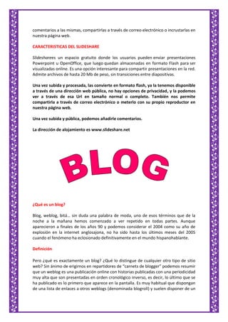 comentarios a las mismas, compartirlas a través de correo electrónico o incrustarlas en
nuestra página web.
CARACTERISTICAS DEL SLIDESHARE
Slidesharees un espacio gratuito donde los usuarios pueden enviar presentaciones
Powerpoint u OpenOffice, que luego quedan almacenadas en formato Flash para ser
visualizadas online. Es una opción interesante para compartir presentaciones en la red.
Admite archivos de hasta 20 Mb de peso, sin transiciones entre diapositivas.
Una vez subida y procesada, las convierte en formato flash, ya la tenemos disponible
a través de una dirección web pública, no hay opciones de privacidad, y la podemos
ver a través de esa Url en tamaño normal o completo. También nos permite
compartirla a través de correo electrónico o meterlo con su propio reproductor en
nuestra página web.
Una vez subida y pública, podemos añadirle comentarios.
La dirección de alojamiento es www.slideshare.net
¿Qué es un blog?
Blog, weblog, bitá… sin duda una palabra de moda, uno de esos términos que de la
noche a la mañana hemos comenzado a ver repetido en todas partes. Aunque
aparecieron a finales de los años 90 y podemos considerar el 2004 como su año de
explosión en la internet anglosajona, no ha sido hasta los últimos meses del 2005
cuando el fenómeno ha eclosionado definitivamente en el mundo hispanohablante.
Definición
Pero ¿qué es exactamente un blog? ¿Qué lo distingue de cualquier otro tipo de sitio
web? Sin ánimo de erigirnos en repartidores de “carnets de blogger” podemos resumir
que un weblog es una publicación online con historias publicadas con una periodicidad
muy alta que son presentadas en orden cronológico inverso, es decir, lo último que se
ha publicado es lo primero que aparece en la pantalla. Es muy habitual que dispongan
de una lista de enlaces a otros weblogs (denominada blogroll) y suelen disponer de un
 