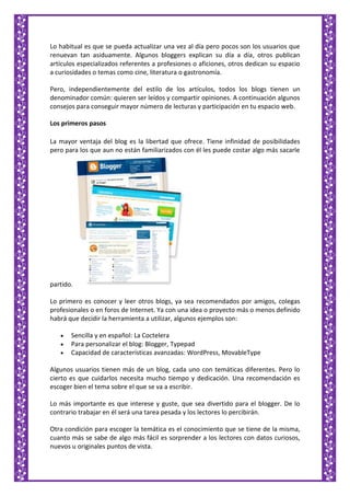 Lo habitual es que se pueda actualizar una vez al día pero pocos son los usuarios que
renuevan tan asiduamente. Algunos bloggers explican su día a día, otros publican
artículos especializados referentes a profesiones o aficiones, otros dedican su espacio
a curiosidades o temas como cine, literatura o gastronomía.
Pero, independientemente del estilo de los artículos, todos los blogs tienen un
denominador común: quieren ser leídos y compartir opiniones. A continuación algunos
consejos para conseguir mayor número de lecturas y participación en tu espacio web.
Los primeros pasos
La mayor ventaja del blog es la libertad que ofrece. Tiene infinidad de posibilidades
pero para los que aun no están familiarizados con él les puede costar algo más sacarle
partido.
Lo primero es conocer y leer otros blogs, ya sea recomendados por amigos, colegas
profesionales o en foros de Internet. Ya con una idea o proyecto más o menos definido
habrá que decidir la herramienta a utilizar, algunos ejemplos son:
Sencilla y en español: La Coctelera
Para personalizar el blog: Blogger, Typepad
Capacidad de características avanzadas: WordPress, MovableType
Algunos usuarios tienen más de un blog, cada uno con temáticas diferentes. Pero lo
cierto es que cuidarlos necesita mucho tiempo y dedicación. Una recomendación es
escoger bien el tema sobre el que se va a escribir.
Lo más importante es que interese y guste, que sea divertido para el blogger. De lo
contrario trabajar en él será una tarea pesada y los lectores lo percibirán.
Otra condición para escoger la temática es el conocimiento que se tiene de la misma,
cuanto más se sabe de algo más fácil es sorprender a los lectores con datos curiosos,
nuevos u originales puntos de vista.
 