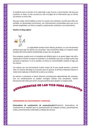 Es evidente que el escritor no lo sabe todo y que recurre a otras fuentes. No hay que
ocultarlo, al revés, lo más correcto es citar el origen de la información que se ofrece
y/o ofrecer un link a ella.
Hay que cuidar ciertos hábitos y tener en cuenta a los visitantes, escribir para ellos con
claridad, sin demasiados tecnicismos, con informaciones contrastadas para que no se
sientan engañados, con ética y respeto y, obviamente, contestar a sus comentarios.
Diseñar un blog original
La originalidad siempre tiene efectos positivos, es una herramienta
perfecta para que los demás nos recuerden. Hay muchísimos blogs y la mayoría están
sacados del mismo patrón prediseñado así que son casi iguales.
Para empezar, puede servir un template por defecto pero si se quiere llegar más allá e
impresionar al lector lo mejor es contratar a un diseñador que cree un blog mucho más
personal y expresivo. Si no es posible, al menos es recomendable cambiar el logo y/o
los colores.
Los colores son una herramienta mucho mayor de lo que puede parecer a primera
vista. El color/es del blog es lo primero que se aprecia, la primera impresión (buena o
mala) viene dada por el diseño de la web y sus colores.
Se asocian a emociones y tienen diversas connotaciones dependiendo del contexto.
Con sus combinaciones se pueden conseguir efectos muy variopintos. Existen
diccionarios del color que serían una guía perfecta para diseñar un espacio web.
GENERADORES DE CUESTIONARIOS Y EJERCICIOS
Generadores de cuestionarios de autoevaluación(4Teachers). Generadores de
cuestionarios en español para la autoevaluación de trabajos escritos, presentaciones
orales, presentaciones multimedia y trabajos de ciencias.
 