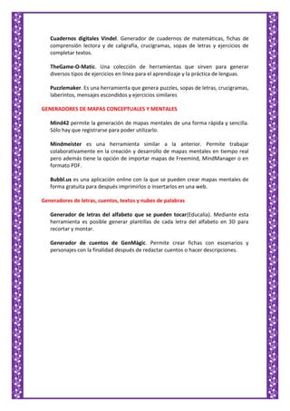Cuadernos digitales Vindel. Generador de cuadernos de matemáticas, fichas de
comprensión lectora y de caligrafía, crucigramas, sopas de letras y ejercicios de
completar textos.
TheGame-O-Matic. Una colección de herramientas que sirven para generar
diversos tipos de ejercicios en línea para el aprendizaje y la práctica de lenguas.
Puzzlemaker. Es una herramienta que genera puzzles, sopas de letras, crucigramas,
laberintos, mensajes escondidos y ejercicios similares
GENERADORES DE MAPAS CONCEPTUALES Y MENTALES
Mind42 permite la generación de mapas mentales de una forma rápida y sencilla.
Sólo hay que registrarse para poder utilizarlo.
Mindmeister es una herramienta similar a la anterior. Permite trabajar
colaborativamente en la creación y desarrollo de mapas mentales en tiempo real
pero además tiene la opción de importar mapas de Freemind, MindManager o en
formato PDF.
Bubbl.us es una aplicación online con la que se pueden crear mapas mentales de
forma gratuita para después imprimirlos o insertarlos en una web.
Generadores de letras, cuentos, textos y nubes de palabras
Generador de letras del alfabeto que se pueden tocar(Educalia). Mediante esta
herramienta es posible generar plantillas de cada letra del alfabeto en 3D para
recortar y montar.
Generador de cuentos de GenMàgic. Permite crear fichas con escenarios y
personajes con la finalidad después de redactar cuentos o hacer descripciones.
 