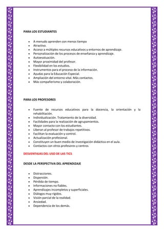 PARA LOS ESTUDIANTES
A menudo aprenden con menos tiempo
Atractivo.
Acceso a múltiples recursos educativos y entornos de aprendizaje.
Personalización de los procesos de enseñanza y aprendizaje.
Autoevaluación.
Mayor proximidad del profesor.
Flexibilidad en los estudios.
Instrumentos para el proceso de la información.
Ayudas para la Educación Especial.
Ampliación del entorno vital. Más contactos.
Más compañerismo y colaboración.
PARA LOS PROFESORES
Fuente de recursos educativos para la docencia, la orientación y la
rehabilitación.
Individualización. Tratamiento de la diversidad.
Facilidades para la realización de agrupamientos.
Mayor contacto con los estudiantes.
Liberan al profesor de trabajos repetitivos.
Facilitan la evaluación y control.
Actualización profesional.
Constituyen un buen medio de investigación didáctica en el aula.
Contactos con otros profesores y centros
DESVENTAJAS DEL USO DE LAS TICS
DESDE LA PERSPECTIVA DEL APRENDIZAJE
Distracciones.
Dispersión.
Pérdida de tiempo.
Informaciones no fiables.
Aprendizajes incompletos y superficiales.
Diálogos muy rígidos.
Visión parcial de la realidad.
Ansiedad.
Dependencia de los demás.
 