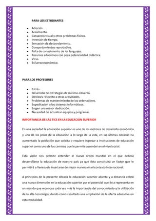 PARA LOS ESTUDIANTES
Adicción.
Aislamiento.
Cansancio visual y otros problemas físicos.
Inversión de tiempo.
Sensación de desbordamiento.
Comportamientos reprobables.
Falta de conocimiento de los lenguajes.
Recursos educativos con poca potencialidad didáctica.
Virus.
Esfuerzo económico.
PARA LOS PROFESORES
Estrés.
Desarrollo de estrategias de mínimo esfuerzo.
Desfases respecto a otras actividades.
Problemas de mantenimiento de los ordenadores.
Supeditación a los sistemas informáticos.
Exigen una mayor dedicación.
Necesidad de actualizar equipos y programas.
IMPORTANCIA DE LAS TICS EN LA EDUCACION SUPERIOR
En una sociedad la educación superior es uno de los motores de desarrollo económico
y uno de los polos de la educación a lo largo de la vida, en las últimas décadas ha
aumentado la población que solicita o requiere ingresar a instituciones de educación
superior como uno de los caminos que le permite ascender en el nivel social.
Esta visión nos permite entender el nuevo orden mundial en el que deberá
desarrollarse la educación de nuestro país ya que ésta constituirá un factor que le
permitirá a Venezuela insertarse de mejor manera en el contexto internacional.
A principios de la presente década la educación superior abierta y a distancia cobró
una nueva dimensión en la educación superior por el potencial que ésta representa en
un mundo que reconoce cada vez más la importancia del conocimiento y la utilización
de la alta tecnología, dando como resultado una ampliación de la oferta educativa en
esta modalidad.
 