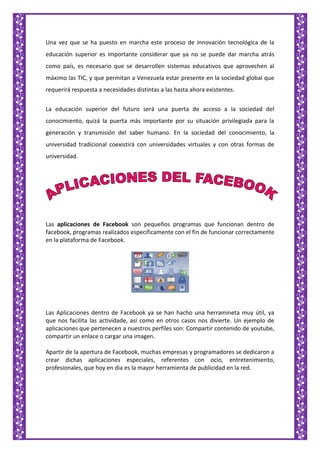 Una vez que se ha puesto en marcha este proceso de innovación tecnológica de la
educación superior es importante considerar que ya no se puede dar marcha atrás
como país, es necesario que se desarrollen sistemas educativos que aprovechen al
máximo las TIC, y que permitan a Venezuela estar presente en la sociedad global que
requerirá respuesta a necesidades distintas a las hasta ahora existentes.
La educación superior del futuro será una puerta de acceso a la sociedad del
conocimiento, quizá la puerta más importante por su situación privilegiada para la
generación y transmisión del saber humano. En la sociedad del conocimiento, la
universidad tradicional coexistirá con universidades virtuales y con otras formas de
universidad.
Las aplicaciones de Facebook son pequeños programas que funcionan dentro de
facebook, programas realizados especificamente con el fin de funcionar correctamente
en la plataforma de Facebook.
Las Aplicaciones dentro de Facebook ya se han hacho una herramineta muy útil, ya
que nos facilita las actividade, asi como en otros casos nos divierte. Un ejemplo de
aplicaciones que pertenecen a nuestros perfiles son: Compartir contenido de youtube,
compartir un enlace o cargar una imagen.
Apartir de la apertura de Facebook, muchas empresas y programadores se dedicaron a
crear dichas aplicaciones especiales, referentes con ocio, entretenimiento,
profesionales, que hoy en dia es la mayor herramienta de publicidad en la red.
 