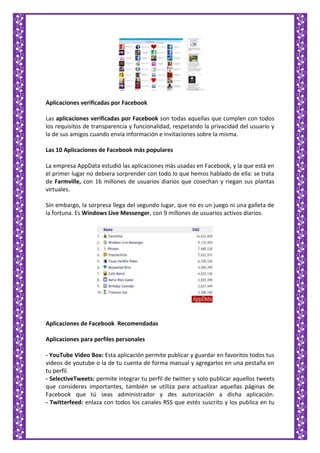 Aplicaciones verificadas por Facebook
Las aplicaciones verificadas por Facebook son todas aquellas que cumplen con todos
los requisitos de transparencia y funcionalidad, respetando la privacidad del usuario y
la de sus amigos cuando envía información e invitaciones sobre la misma.
Las 10 Aplicaciones de Facebook más populares
La empresa AppData estudió las aplicaciones más usadas en Facebook, y la que está en
el primer lugar no debiera sorprender con todo lo que hemos hablado de ella: se trata
de Farmville, con 16 millones de usuarios diarios que cosechan y riegan sus plantas
virtuales.
Sin embargo, la sorpresa llega del segundo lugar, que no es un juego ni una galleta de
la fortuna. Es Windows Live Messenger, con 9 millones de usuarios activos diarios.
Aplicaciones de Facebook Recomendadas
Aplicaciones para perfiles personales
- YouTube Video Box: Esta aplicación permite publicar y guardar en favoritos todos tus
videos de youtube o la de tu cuenta de forma manual y agregarlos en una pestaña en
tu perfil.
- SelectiveTweets: permite integrar tu perfil de twitter y solo publicar aquellos tweets
que consideres importantes, también se utiliza para actualizar aquellas páginas de
Facebook que tú seas administrador y des autorización a dicha aplicación.
- Twitterfeed: enlaza con todos los canales RSS que estés suscrito y los publica en tu
 