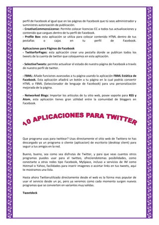 perfil de Facebook al igual que en las páginas de Facebook que tú seas administrador y
suministres autorización de publicación.
- CreativeCommonsLicense: Permite colocar licencias CC a todos tus actualizaciones y
contenido que cargues dentro de tu perfil de Facebook.
- Profile Box: esta aplicación se utiliza para colocar contenido HTML dentro de tus
pestañas o cajas en tu perfil de Facebook.
Aplicaciones para Páginas de Facebook
- TwitterforPages: esta aplicación crear una pestaña donde se publican todos los
tweets de la cuenta de twitter que coloquemos en esta aplicación.
- SelectiveTweets: permite actualizar el estado de nuestra página de Facebook a través
de nuestro perfil de twitter.
- FBML: Añade funciones avanzadas a tu página usando la aplicación FBML Estática de
Facebook. Esta aplicación añadirá un botón a tu página en la cual podrás convertir
HTML o FBML (Seleccionador de lenguaje de Facebook) para una personalización
mejorada de la página.
- Networked Blogs: Importar los artículos de tu sitio web, posee soporte para RSS y
Atom, esta aplicación tienes gran utilidad entre la comunidad de bloggers en
Facebook.
Que programa usas para twittear? Usas directamente el sitio web de Twittero te has
descargado ya un programa o cliente (aplicacion) de escritorio (desktop client) para
seguir a tus amigos en la red.
Bueno, bueno, sea como sea disfrutas de Twitter, y para que veas cuantos otros
programas puedes usar para el twitteo, ofreciendotemas posibilidades, como
conectarte a otras redes tipo Facebook, MySpace, incluso a servicios de IM como
Hotmail o Yahoo, facilidades para inserir imagenes o acortar links en tus tweets, aqui
te mostramos una lista.
Hasta ahora Twitterutilizado directamente desde el web es la forma mas popular de
usar el servicio desde un pc, pero ya veremos como cada momento surgen nuevos
programas que se convierten en variantes muy validas.
Tweetdeck
 