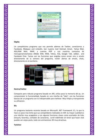 Digsby
Un completisimo programa que nos permite ademas de Twitter, conectarnos a
Facebook, MySpace and LinkedIn, leer nuestra mail Hotmail, Gmail, Yahoo Mail,
AOL/AIM Mail, IMAP, y cuentas POP y con nuestros contactos de
mensajeriainstantanea (IM)de AIM, MSN, Yahoo, ICQ, Google Talk, Jabber, and
Facebook Chat. Tantas son las funciones que engloba como enviar sms o emails
directamente de la ventana del programa, recibir alertas de emails, chats,
directamente en el escritorio.
DestroyTwitter
Compacto pero robusto programa basado en AIR, utiliza poco la memoria del pc, sin
comprometer la funcionalidad, basado en una interfaz de “tabs”, con las funciones
basicas de un programa con lo indispensable para twittear. Muy limpia y transparente
su utilizacion.
Blu
Un programa bastante reciente basado en Microsoft .NET Framework 3.5, lo que lo
hace un poco mas lento que sus competidores realizados en AIR. Su mayor cualidad es
una interfaz muy acogedora y con algunas funciones claves como acortador de links
(tinyurl), favoritos, contador de caracteres, scroll indefinido sin tener que hacer click
puedes ver viejos posts, todo con animaciones 3D muy atractivas.
Twitcher
 
