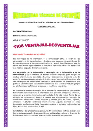 UNIDAD ACADEMICA DE CIENCIAS ADMINISTRATIVAS Y HUMANISTICAS
CARRERA PARVULARIA
DATOS INFORMATIVOS
NOMBRE: LORENA RODRIGUEZ
CICLO: SEPTIMO “G”
¿Qué son las Tics y cuáles son sus inicios?
Las tecnologías de la información y la comunicación (TIC) -la unión de los
computadores y las comunicaciones- desataron una explosión sin precedentes de
formas de comunicarse al comienzo de los años '90. A partir de ahí, la Internet pasó de
ser un instrumento especializado de la comunidad científica a ser una red de fácil uso
que modificó las pautas de interacción social.
Por Tecnologías de la información o Tecnologías de la información y de la
comunicación (TIC) se entiende un termino dilatado empleado para designar lo
relativo a la informática conectada a Internet, y especialmente el aspecto social de
éstos. Ya que Las nuevas tecnologías de la información y comunicación designan a la
vez un conjunto de innovaciones tecnológicas pero también las herramientas que
permiten una redefinición radical del funcionamiento de la sociedad; Un buen ejemplo
de la influencia de los TIC sobre la sociedad es el gobierno electrónico.
En resumen las nuevas tecnologías de la Información y Comunicación son aquellas
herramientas computacionales e informáticas que procesan, almacenan, sintetizan,
recuperan y presentan información representada de la más variada forma. Es un
conjunto de herramientas, soportes y canales para el tratamiento y acceso a la
información. Constituyen nuevos soportes y canales para dar forma, registrar,
almacenar y difundir contenidos informacionales. Algunos ejemplos de estas
tecnologías son la pizarra digital (ordenador personal + proyector multimedia), los
blogs, el podcast y, por supuesto, la web.
Para todo tipo de aplicaciones educativas, las TIC son medios y no fines. Es decir, son
herramientas y materiales de construcción que facilitan el aprendizaje, el desarrollo de
habilidades y distintas formas de aprender, estilos y ritmos de los aprendices.
 