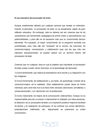 10
El uso educativo del procesador de texto:
Aunque ampliamente utilizado por cualquier persona que maneje un ordenador,
incluido el alumnado, el procesador de texto no es actualmente objeto de gran
reflexión educativa. Sin embargo, esto no debería ser así: creemos que ha de
considerarse una herramienta pedagógica de primer orden si aprovechamos sus
potencialidades, y para ello no es necesario más que un conocimiento técnico
elemental. Por supuesto, el mayor conocimiento de un programa aumenta sus
posibilidades, pero más allá del "acabado" de lo escrito, las funciones de
corrección-mejora, comunicación y colaboración (que son las que más nos
interesan educativamente) se pueden aplicar con un dominio mínimo del
procesador de texto.
Creemos que en cualquier área en que la palabra sea importante el procesador
de texto puede cumplir varias funciones en el aprendizaje del alumnado:
1) Como herramienta que mejora la presentación de lo escrito y su integración con
las imágenes.
2) Como herramienta de reelaboración y, por tanto, de aprendizaje a través de la
corrección-mejora de lo realizado. Esta reelaboración puede darse de forma
individual, pero será más rica si se hace entre varios/as alumnos/as (simultánea o
consecutivamente) y en interacción con el profesorado.
3) Como instrumento de mejora de la comunicación (intercambio). Aunque no es
imprescindible para dar a conocer o intercambiar lo realizado con otras personas,
la utilización de un procesador de texto y su impresión posterior mejora la facilidad
de lectura y la realización de policopias. Si se combina con correo electrónico,
presentaciones multimedia, etc., lógicamente se potenciará su poder
comunicativo.
 