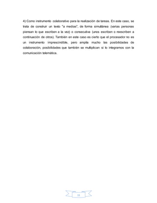 11
4) Como instrumento colaborativo para la realización de tareas. En este caso, se
trata de construir un texto "a medias", de forma simultánea (varias personas
piensan lo que escriben a la vez) o consecutiva (unos escriben o reescriben a
continuación de otros). También en este caso es cierto que el procesador no es
un instrumento imprescindible, pero amplía mucho las posibilidades de
colaboración, posibilidades que también se multiplican si lo integramos con la
comunicación telemática.
 