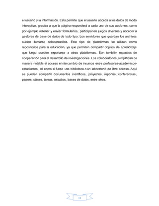 13
el usuario y la información. Esto permite que el usuario acceda a los datos de modo
interactivo, gracias a que la página responderá a cada una de sus acciones, como
por ejemplo rellenar y enviar formularios, participar en juegos diversos y acceder a
gestores de base de datos de todo tipo. Los servidores que guardan los archivos
suelen llamarse colaboratorios. Este tipo de plataformas se utilizan como
repositorios para la educación, ya que permiten compartir objetos de aprendizaje
que luego pueden exportarse a otras plataformas. Son también espacios de
cooperación para el desarrollo de investigaciones. Los colaboratorios, simplifican de
manera notable el acceso e intercambio de insumos entre profesores-académicos-
estudiantes, tal como si fuese una biblioteca o un laboratorio de libre acceso. Aquí
se pueden compartir documentos científicos, proyectos, reportes, conferencias,
papers, clases, tareas, estudios, bases de datos, entre otros.
 