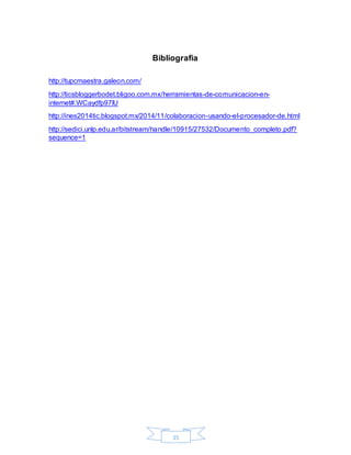 15
Bibliografía
http://tupcmaestra.galeon.com/
http://ticsbloggerbodet.bligoo.com.mx/herramientas-de-comunicacion-en-
internet#.WCaydfp97IU
http://ines2014tic.blogspot.mx/2014/11/colaboracion-usando-el-procesador-de.html
http://sedici.unlp.edu.ar/bitstream/handle/10915/27532/Documento_completo.pdf?
sequence=1
 