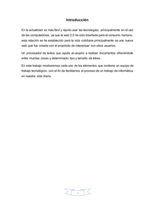 3
Introducción
En la actualidad es más fácil y rápido usar las tecnologías, principalmente en el uso
de las computadoras, ya que la web 2.0 ha sido diseñada para el consumo humano,
esta relación se ha establecido para la vida cotidiana principalmente es una nueva
web que fue creada con el propósito de interactuar con otros usuarios.
Un procesador de textos que ayuda al usuario a realizar documentos ofreciéndole
entre muchas cosas y determinado tipo y tamaño de letras.
En este trabajo mostraremos cada uno de los elementos que contiene un equipo de
trabajo tecnológico, con el fin de facilitarnos el proceso de un trabajo de informática
en nuestra vida diaria.
 