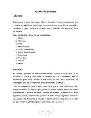 4
Hardware y software
HARDWARE
Corresponde a todas las partes físicas y tangibles de una computadora: sus
componentes eléctricos, electrónicos, electromecánicos y mecánicos; sus cables,
gabinetes o cajas, periféricos de todo tipo y cualquier otro elemento físico
involucrado
Estas son hardware típico de una computadora.
1. Monitor
2. Placa base
3. CPU
4. Memoria RAM
5. Tarjeta de expansión
6. Fuente de alimentación
7. Disco óptico
8. Disco duro
9. Teclado
10. Mouse
SOFTWARE
La palabra «software» se refiere al equipamiento lógico o soporte lógico de un
computador digital, y comprende el conjunto de los componentes lógicos
necesarios para hacer posible la realización de una tarea específica, en
contraposición a los componentes físicos del sistema (hardware).
Tales componentes lógicos incluyen, entre otros, aplicaciones informáticas tales
como procesador de textos, que permite al usuario realizar todas las tareas
concernientes a edición de textos; software de sistema, tal como un sistema
operativo, el que, básicamente, permite al resto de los programas funcionar
adecuadamente, facilitando la interacción con los componentes físicos y el resto
de las aplicaciones, también provee una interfaz ante el usuario.
 