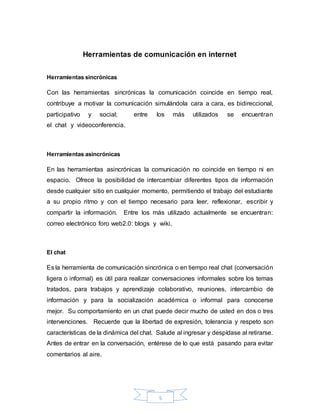 5
Herramientas de comunicación en internet
Herramientas sincrónicas
Con las herramientas sincrónicas la comunicación coincide en tiempo real,
contribuye a motivar la comunicación simulándola cara a cara, es bidireccional,
participativo y social; entre los más utilizados se encuentran
el chat y videoconferencia.
Herramientas asincrónicas
En las herramientas asincrónicas la comunicación no coincide en tiempo ni en
espacio. Ofrece la posibilidad de intercambiar diferentes tipos de información
desde cualquier sitio en cualquier momento, permitiendo el trabajo del estudiante
a su propio ritmo y con el tiempo necesario para leer, reflexionar, escribir y
compartir la información. Entre los más utilizado actualmente se encuentran:
correo electrónico foro web2.0: blogs y wiki.
El chat
Es la herramienta de comunicación sincrónica o en tiempo real chat (conversación
ligera o informal) es útil para realizar conversaciones informales sobre los temas
tratados, para trabajos y aprendizaje colaborativo, reuniones, intercambio de
información y para la socialización académica o informal para conocerse
mejor. Su comportamiento en un chat puede decir mucho de usted en dos o tres
intervenciones. Recuerde que la libertad de expresión, tolerancia y respeto son
características de la dinámica del chat. Salude al ingresar y despídase al retirarse.
Antes de entrar en la conversación, entérese de lo que está pasando para evitar
comentarios al aire.
 