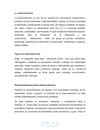 6
La videoconferencia
La videoconferencia es uno de los servicios de comunicación bidireccional y
sincrónico de tipo audiovisual, multimedia flexible y abierto, en el que se posibilita
el intercambio, prácticamente en tiempo real y de manera simultánea de imagen,
voz, video y datos y la interactividad entre dos o m á s personas distantes
(docentes y estudiantes), disminuyendo en gran medida las limitaciones espacio-
temporales para la transmisión de la información y del
conocimiento. Aplicaciones medio de apoyo al proceso enseñanza-
aprendizaje transmisión de información y conocimiento conferencias a distancia,
clases y talleres.
Fases de la videoconferencia
Antes el estudiante debe tener información previa para que pueda tener
interrogantes y planifique su participación. Durante a adoptar una metodología
adecuada, anotar conceptos, puntos de interés e interrogantes para establecer y
mantener interacción activa y dinámica. Después contar con un tiempo de
análisis, preferiblemente en forma grupal para consolidar conocimientos,
procedimientos o técnicas.
Recomendaciones para la videoconferencia
Planificar la videoconferencia de acuerdo a las necesidades formativas de los
estudiantes, tiempo y espacio el contenido de la videoconferencia se debe
orientar preferentemente a temas de la actualidad.
Se debe mantener la motivación, interacción y participación activa y
dinámica el emisor debe ser conciso, establecer mecanismos demostrativos de
la temática y mantener una exposición ágil y diversificada de la terna. Cada sesión
debe tener un coordinador de actividades a parte del instructor o guía. Tener en
 