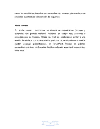 7
cuenta las actividades de evaluación, autoevaluación, resumen, planteamiento de
preguntas significativas o elaboración de esquemas.
Adobe connect
El adobe connect proporciona un sistema de comunicación (síncrona y
asíncrona) que permite mantener reuniones en tiempo real, asesorías y
presentaciones de trabajos. Ofrece un nivel de colaboración similar a una
reunión face to face con la capacidadde que todos los participantes de la reunión
puedan visualizar presentaciones en PowerPoint, trabajar en pizarras
compartidas, mantener conferencias de video multipunto y compartir documentos,
entre otros.
 