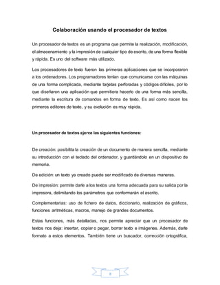 8
Colaboración usando el procesador de textos
Un procesador de textos es un programa que permite la realización, modificación,
el almacenamiento y la impresión de cualquier tipo de escrito, de una forma flexible
y rápida. Es uno del software más utilizado.
Los procesadores de texto fueron las primeras aplicaciones que se incorporaron
a los ordenadores. Los programadores tenían que comunicarse con las máquinas
de una forma complicada, mediante tarjetas perforadas y códigos difíciles, por lo
que diseñaron una aplicación que permitiera hacerlo de una forma más sencilla,
mediante la escritura de comandos en forma de texto. Es así como nacen los
primeros editores de texto, y su evolución es muy rápida.
Un procesador de textos ejerce las siguientes funciones:
De creación: posibilita la creación de un documento de manera sencilla, mediante
su introducción con el teclado del ordenador, y guardándolo en un dispositivo de
memoria.
De edición: un texto ya creado puede ser modificado de diversas maneras.
De impresión: permite darle a los textos una forma adecuada para su salida por la
impresora, delimitando los parámetros que conformarán el escrito.
Complementarias: uso de fichero de datos, diccionario, realización de gráficos,
funciones aritméticas, macros, manejo de grandes documentos.
Estas funciones, más detalladas, nos permite apreciar que un procesador de
textos nos deja: insertar, copiar o pegar, borrar texto e imágenes. Además, darle
formato a estos elementos. También tiene un buscador, corrección ortográfica,
 