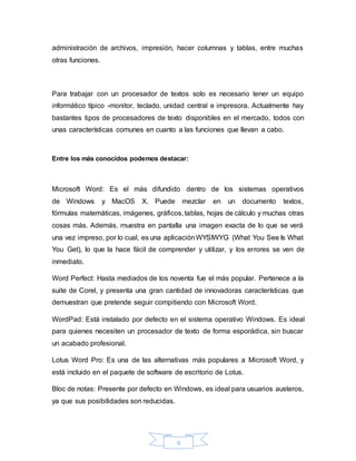 9
administración de archivos, impresión, hacer columnas y tablas, entre muchas
otras funciones.
Para trabajar con un procesador de textos solo es necesario tener un equipo
informático típico -monitor, teclado, unidad central e impresora. Actualmente hay
bastantes tipos de procesadores de texto disponibles en el mercado, todos con
unas características comunes en cuanto a las funciones que llevan a cabo.
Entre los más conocidos podemos destacar:
Microsoft Word: Es el más difundido dentro de los sistemas operativos
de Windows y MacOS X. Puede mezclar en un documento textos,
fórmulas matemáticas, imágenes, gráficos, tablas, hojas de cálculo y muchas otras
cosas más. Además, muestra en pantalla una imagen exacta de lo que se verá
una vez impreso, por lo cual, es una aplicaciónWYSIWYG (What You See Is What
You Get), lo que la hace fácil de comprender y utilizar, y los errores se ven de
inmediato.
Word Perfect: Hasta mediados de los noventa fue el más popular. Pertenece a la
suite de Corel, y presenta una gran cantidad de innovadoras características que
demuestran que pretende seguir compitiendo con Microsoft Word.
WordPad: Está instalado por defecto en el sistema operativo Windows. Es ideal
para quienes necesiten un procesador de texto de forma esporádica, sin buscar
un acabado profesional.
Lotus Word Pro: Es una de las alternativas más populares a Microsoft Word, y
está incluido en el paquete de software de escritorio de Lotus.
Bloc de notas: Presente por defecto en Windows, es ideal para usuarios austeros,
ya que sus posibilidades son reducidas.
 