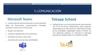 1) COMUNICACIÓN
Microsoft Teams Tokapp School
 TokApp School, es una herramienta de comunicación
con el fin de enviar notificaciones sobre aspectos
relacionados con cada alumno o información acerca
de las actividades organizadas desde el Centro. Es
una aplicación gratuita. Es necesaria la descarga
gratuita de TokApp School en tu teléfono o table
2 E-LEARNING
 La idea clave de esta herramienta es la de centralizar
todos los documentos, conversaciones, llamadas,
reuniones y tareas en un mismo sitio.
 Ayuda a los docentes
 Converse rápidamente con los alumnos.
 Compartir archivos y sitios web.
 Cree blocs de notas de clase de OneNote.
 