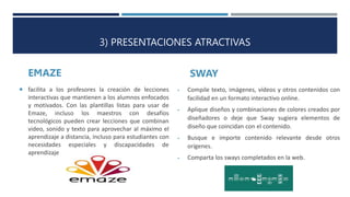 3) PRESENTACIONES ATRACTIVAS
EMAZE SWAY
 Compile texto, imágenes, vídeos y otros contenidos con
facilidad en un formato interactivo online.
 Aplique diseños y combinaciones de colores creados por
diseñadores o deje que Sway sugiera elementos de
diseño que coincidan con el contenido.
 Busque e importe contenido relevante desde otros
orígenes.
 Comparta los sways completados en la web.
 facilita a los profesores la creación de lecciones
interactivas que mantienen a los alumnos enfocados
y motivados. Con las plantillas listas para usar de
Emaze, incluso los maestros con desafíos
tecnológicos pueden crear lecciones que combinan
video, sonido y texto para aprovechar al máximo el
aprendizaje a distancia, incluso para estudiantes con
necesidades especiales y discapacidades de
aprendizaje.
 