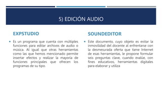 5) EDICIÓN AUDIO
EXPSTUDIO SOUNDEDITOR
 Este documento, cuyo objeto es evitar la
inmovilidad del docente al enfrentarse con
la desmesurada oferta que tiene Internet
de esas herramientas, le propone formular
seis preguntas clave, cuando evalúe, con
fines educativos, herramientas digitales
para elaborar y utiliza
 Es un programa que cuenta con múltiples
funciones para editar archivos de audio o
música. Al igual que otras herramientas
como las que hemos mencionado permite
insertar efectos y realizar la mayoría de
funciones principales que ofrecen los
programas de su tipo.
 