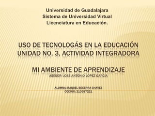Universidad de Guadalajara
Sistema de Universidad Virtual
Licenciatura en Educación.

USO DE TECNOLOGÁS EN LA EDUCACIÓN
UNIDAD NO. 3, ACTIVIDAD INTEGRADORA
MI AMBIENTE DE APRENDIZAJE
ASESOR: JOSE ANTONIO LOPEZ GARCIA
ALUMNA: RAQUEL BECERRA CHAVEZ
CODIGO: 210387221

 