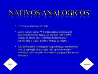 • Término acuñado por Prensky
• Homo sapiens digital a todas aquellas personas que
nacieron durante las décadas de los años 1980 y 1990,
cuando ya existía una tecnología digital bastante
desarrollada y la cual estaba al alcance de muchos
• Las herramientas tecnológicas ocupan un lugar central en sus
vidas y dependen de ellas para todo tipo de cuestiones
cotidianas como estudiar, relacionarse, comprar, informarse o
divertirse
Índice Siguiente