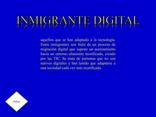 aquellos que se han adaptado a la tecnología.
Estos inmigrantes son fruto de un proceso de
migración digital que supone un acercamiento
hacia un entorno altamente tecnificado, creado
por las TIC. Se trata de personas que no son
nativos digitales y han tenido que adaptarse a
una sociedad cada vez más tecnificada.
Índice
