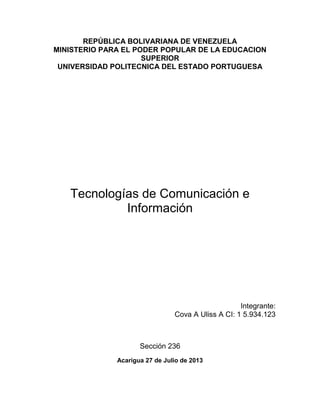 REPÚBLICA BOLIVARIANA DE VENEZUELA
MINISTERIO PARA EL PODER POPULAR DE LA EDUCACION
SUPERIOR
UNIVERSIDAD POLITECNICA DEL ESTADO PORTUGUESA
Tecnologías de Comunicación e
Información
Integrante:
Cova A Uliss A CI: 1 5.934.123
Sección 236
Acarigua 27 de Julio de 2013
 