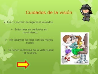 Cuidados de la visión
 Leer y escribir en lugares iluminados.
 Evitar leer en vehículos en
movimiento.
 No tocarnos los ojos con las manos
sucias.
 Si tienen molestias en la vista visitar
al oculista.
 