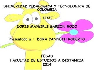 UNIVERIDAD PEDAGOGICA Y TECNOLOGICA DE
COLOMBIA
TICS
DORIS MAYEIRLI GARZON ROZO
Presentado a : DORA YANNETH ROBERTO
FESAD
FACULTAD DE ESTUDIOS A DISTANCIA
2014
 