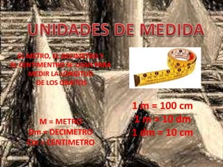 EL METRO, EL DECIMETRO Y
EL CENTIMENTRO SE USAN PARA
MEDIR LA LONGITUD
DE LOS OBJETOS
1 m = 100 cm
1 m = 10 dm
1 dm = 10 cm
M = METRO
Dm = DECIMETRO
Cm = CENTIMETRO
 