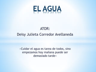 EL AGUA 
ATOR: 
Deisy Julieta Corredor Avellaneda 
«Cuidar el agua es tarea de todos, sino 
empezamos hoy mañana puede ser 
demasiado tarde» 
 