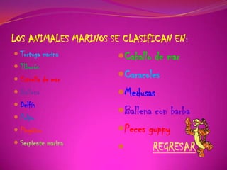 LOS ANIMALES MARINOS SE CLASIFICAN EN:
 Tortuga marina
 Tiburón
 Estrella de mar
 Ballena
 Delfín
 Pulpo
 Pingüino
 Serpiente marina
Caballo de mar
Caracoles
Medusas
Ballena con barba
Peces guppy
 REGRESAR
 