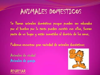 ANIMALES DOMESTICOS
Se llaman animales domésticos porque pueden ser educados
por el hombre por lo tanto pueden convivir con ellos, forman
parte de un hogar y están sometidos al dominio de los amos.
Podemos encontrar gran variedad de animales domésticos:
Animales de ciudad
Animales de granja
REGRESAR
 