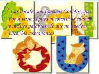 *Las vocales son fonemas (sonidos) que
por si mismos pueden constituir silabas
e incluso palabras , lo que no pueden
hacer las consonantes

 