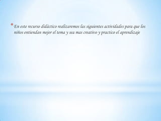 * En este recurso didáctico realizaremos las siguientes actividades para que los
niños entiendan mejor el tema y sea mas creativo y practico el aprendizaje

 