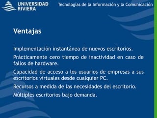 Tecnologías de la Información y la Comunicación




Ventajas

Implementación instantánea de nuevos escritorios.
Prácticamente cero tiempo de inactividad en caso de
fallos de hardware.
Capacidad de acceso a los usuarios de empresas a sus
escritorios virtuales desde cualquier PC.
Recursos a medida de las necesidades del escritorio.
Múltiples escritorios bajo demanda.
 