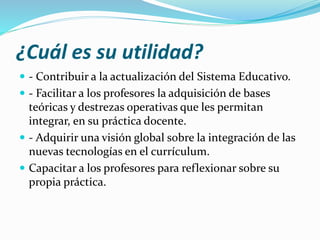 ¿Cuál es su utilidad?
 - Contribuir a la actualización del Sistema Educativo.
 - Facilitar a los profesores la adquisición de bases
teóricas y destrezas operativas que les permitan
integrar, en su práctica docente.
 - Adquirir una visión global sobre la integración de las
nuevas tecnologías en el currículum.
 Capacitar a los profesores para reflexionar sobre su
propia práctica.
 