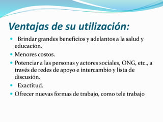 Ventajas de su utilización:
 Brindar grandes beneficios y adelantos a la salud y
educación.
 Menores costos.
 Potenciar a las personas y actores sociales, ONG, etc., a
través de redes de apoyo e intercambio y lista de
discusión.
 Exactitud.
 Ofrecer nuevas formas de trabajo, como tele trabajo
 